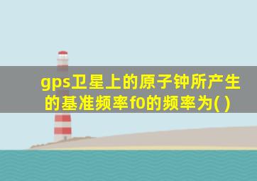 gps卫星上的原子钟所产生的基准频率f0的频率为( )